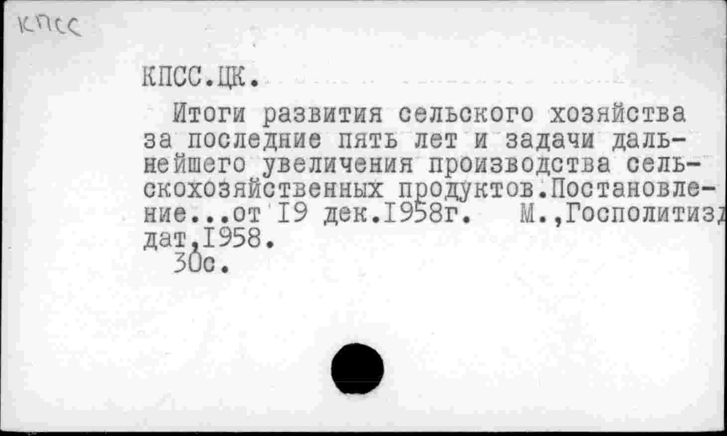 ﻿
КПСС.ЦК.
Итоги развития сельского хозяйства за последние пять лет и задачи дальнейшего увеличения производства сельскохозяйственных продуктов.Постановление...от 19 дек.1958г. М. ,Госполитиз, дат.1958.